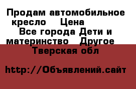 Продам автомобильное кресло  › Цена ­ 8 000 - Все города Дети и материнство » Другое   . Тверская обл.